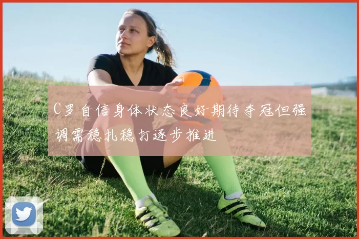 C罗自信身体状态良好期待夺冠但强调需稳扎稳打逐步推进