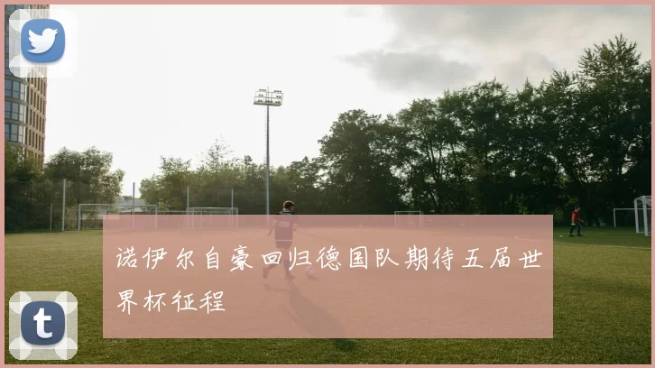 诺伊尔自豪回归德国队期待五届世界杯征程