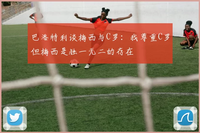 巴洛特利谈梅西与C罗：我尊重C罗但梅西是独一无二的存在