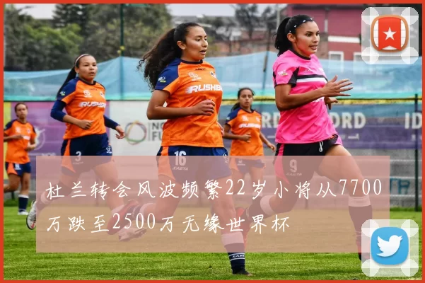 杜兰转会风波频繁22岁小将从7700万跌至2500万无缘世界杯