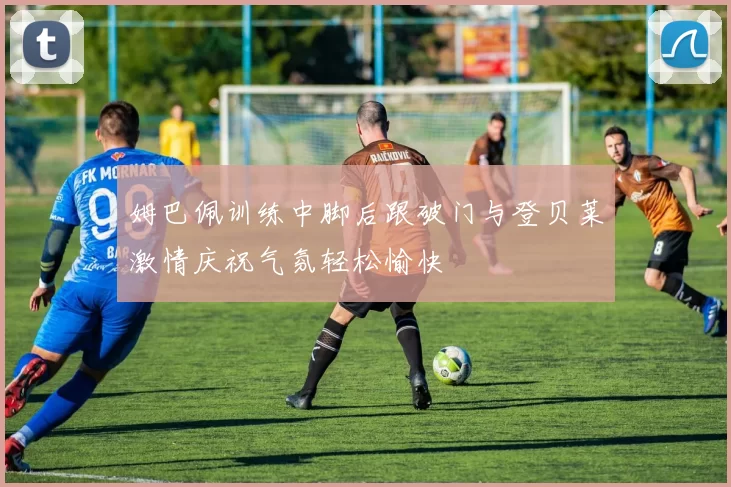 姆巴佩训练中脚后跟破门与登贝莱激情庆祝气氛轻松愉快