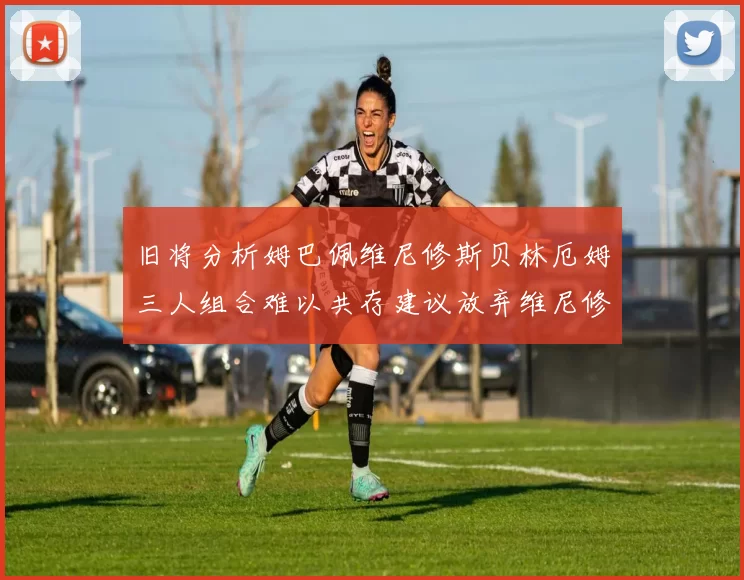 旧将分析姆巴佩维尼修斯贝林厄姆三人组合难以共存建议放弃维尼修斯