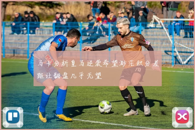 马卡分析皇马逆袭希望渺茫积分差距让翻盘几乎无望