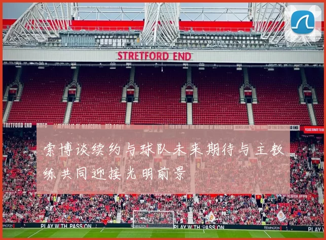 索博谈续约与球队未来期待与主教练共同迎接光明前景