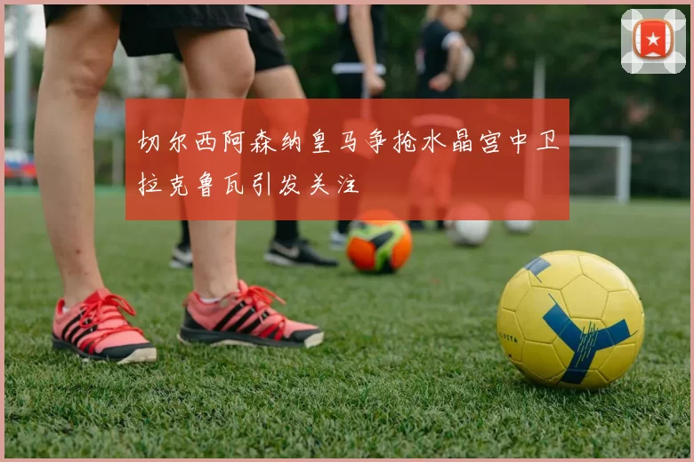 切尔西阿森纳皇马争抢水晶宫中卫拉克鲁瓦引发关注