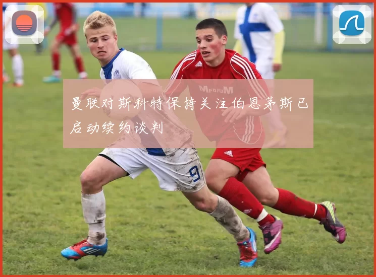 曼联对斯科特保持关注伯恩茅斯已启动续约谈判