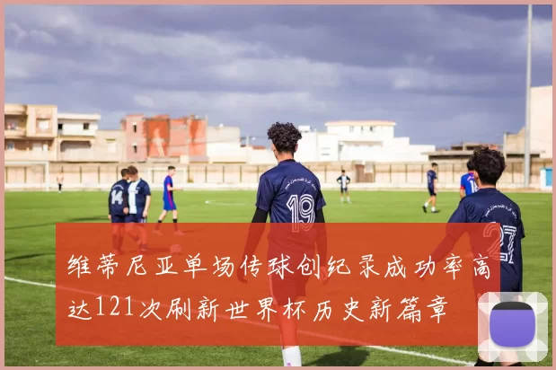 维蒂尼亚单场传球创纪录成功率高达121次刷新世界杯历史新篇章