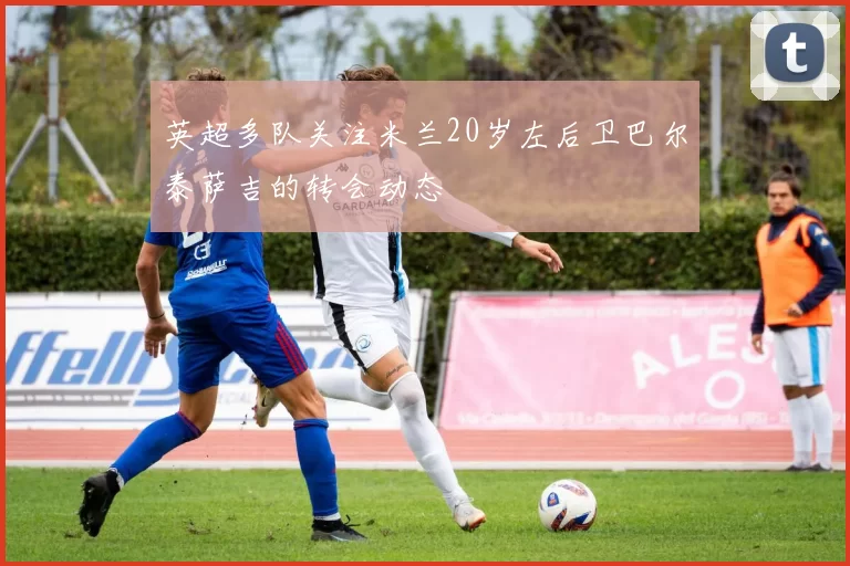 英超多队关注米兰20岁左后卫巴尔泰萨吉的转会动态