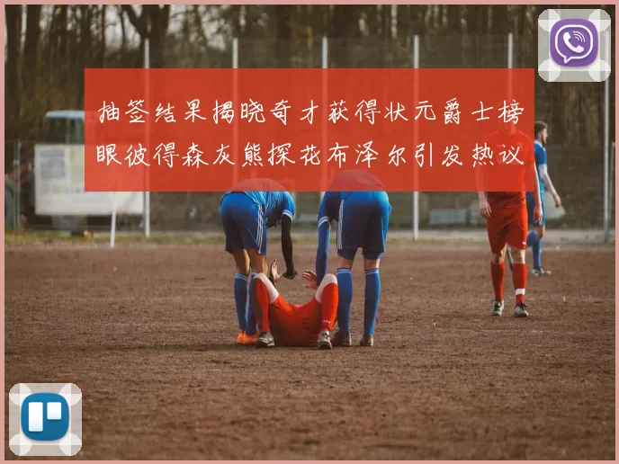 抽签结果揭晓奇才获得状元爵士榜眼彼得森灰熊探花布泽尔引发热议