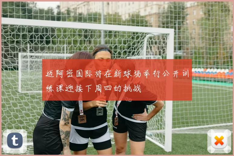 迈阿密国际将在新球场举行公开训练课迎接下周四的挑战