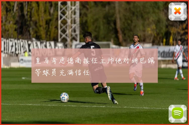 皇马考虑德尚接任主帅他对姆巴佩等球员充满信任