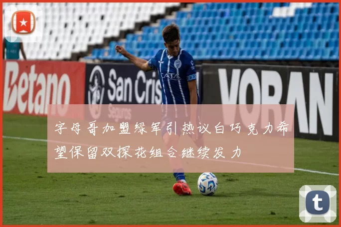 字母哥加盟绿军引热议白巧克力希望保留双探花组合继续发力