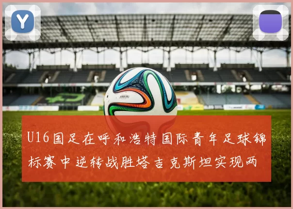 U16国足在呼和浩特国际青年足球锦标赛中逆转战胜塔吉克斯坦实现两连胜