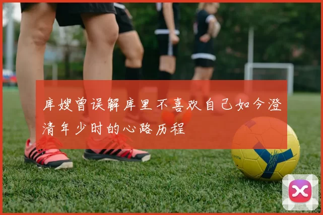 库嫂曾误解库里不喜欢自己如今澄清年少时的心路历程