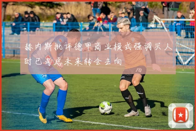 赫内斯批评德甲商业模式强调买人时已考虑未来转会去向