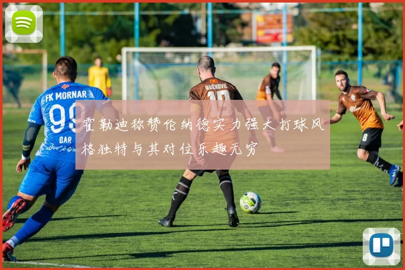 霍勒迪称赞伦纳德实力强大打球风格独特与其对位乐趣无穷
