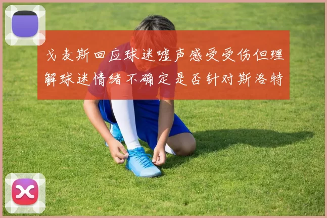 戈麦斯回应球迷嘘声感受受伤但理解球迷情绪不确定是否针对斯洛特