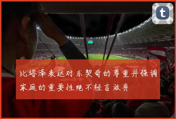 比塔泽表达对东契奇的尊重并强调家庭的重要性绝不轻言放弃
