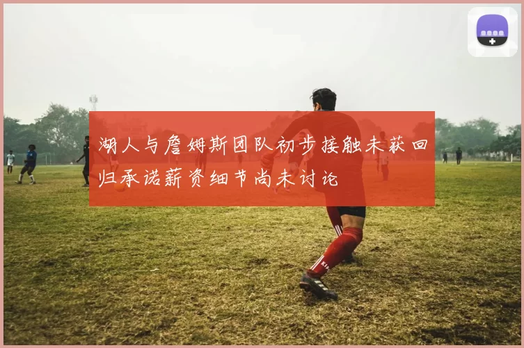 湖人与詹姆斯团队初步接触未获回归承诺薪资细节尚未讨论