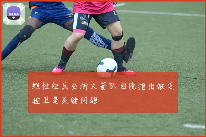 维拉纽瓦分析火箭队困境指出缺乏控卫是关键问题