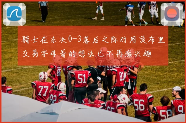骑士在东决0-3落后之际对用莫布里交易字母哥的想法已不再感兴趣