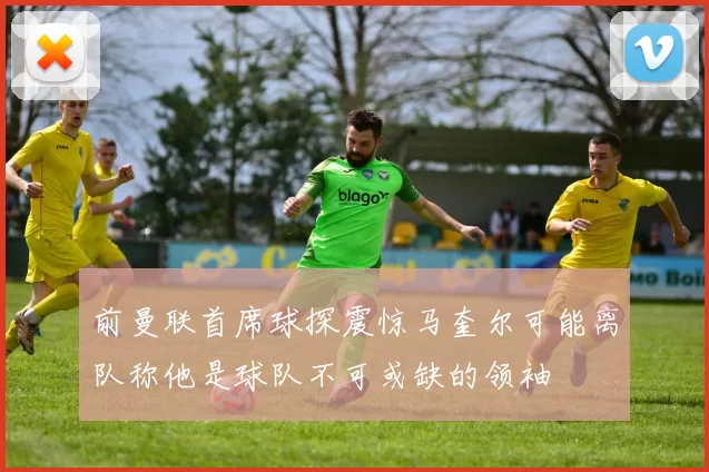 前曼联首席球探震惊马奎尔可能离队称他是球队不可或缺的领袖