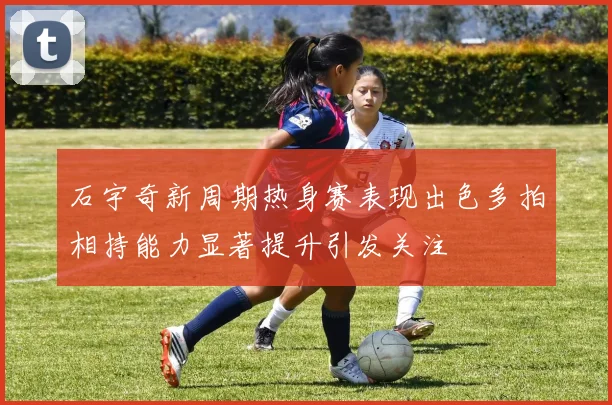 石宇奇新周期热身赛表现出色多拍相持能力显著提升引发关注