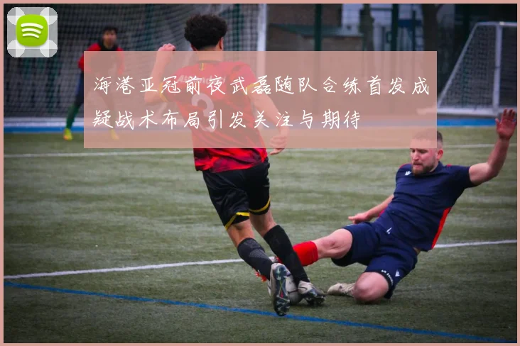 海港亚冠前夜武磊随队合练首发成疑战术布局引发关注与期待